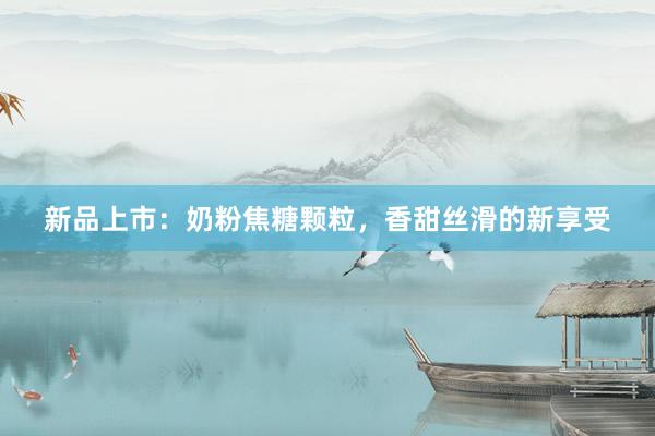 新品上市：奶粉焦糖颗粒，香甜丝滑的新享受