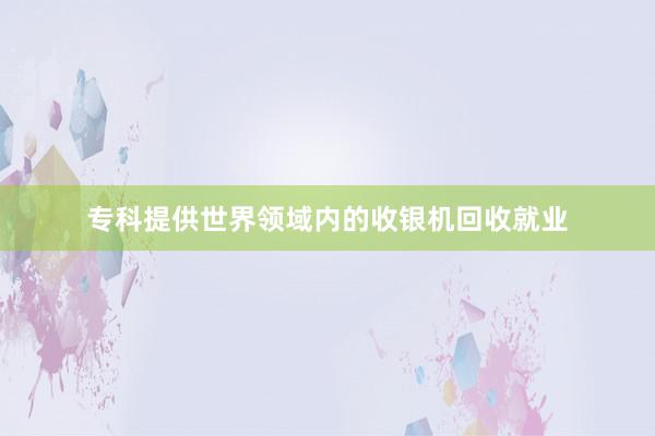 专科提供世界领域内的收银机回收就业
